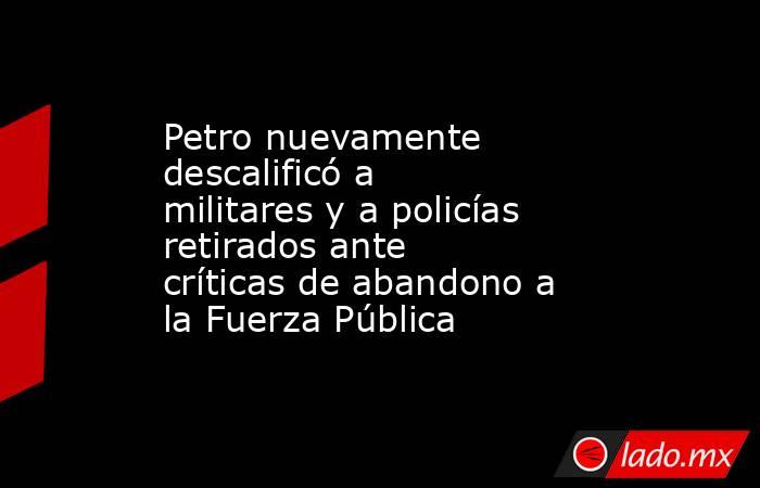 Petro nuevamente descalificó a militares y a policías retirados ante críticas de abandono a la Fuerza Pública  . Noticias en tiempo real