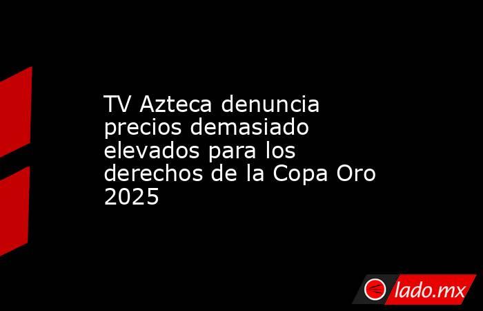 TV Azteca denuncia precios demasiado elevados para los derechos de la Copa Oro 2025 . Noticias en tiempo real