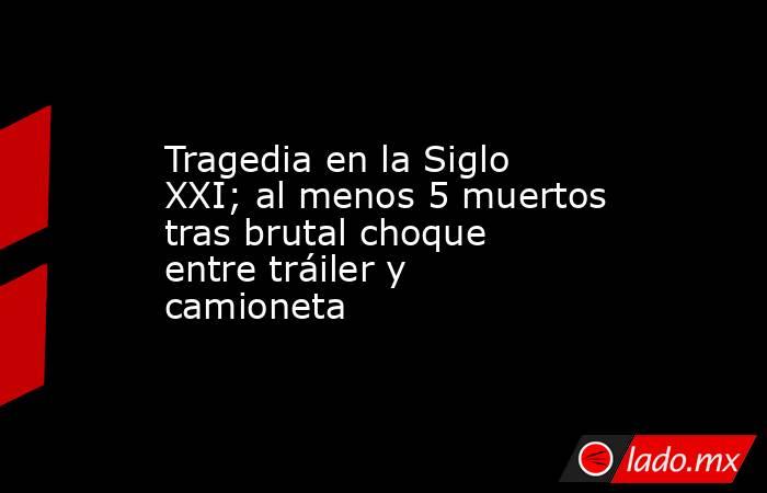 Tragedia en la Siglo XXI; al menos 5 muertos tras brutal choque entre tráiler y camioneta. Noticias en tiempo real
