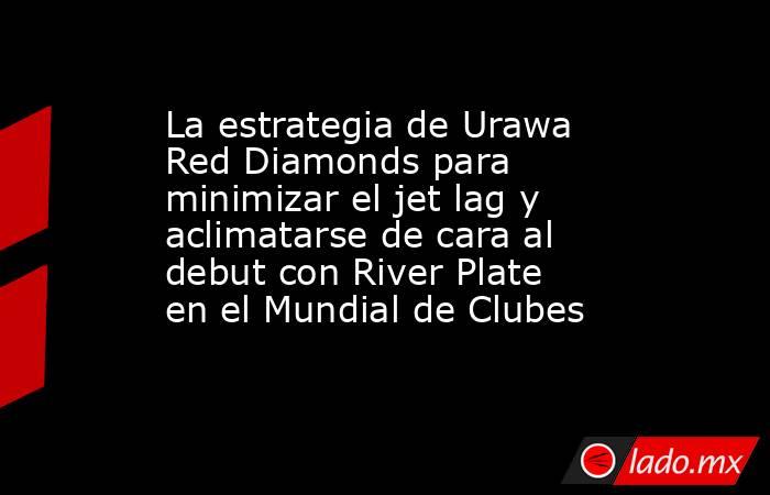 La estrategia de Urawa Red Diamonds para minimizar el jet lag y aclimatarse de cara al debut con River Plate en el Mundial de Clubes . Noticias en tiempo real