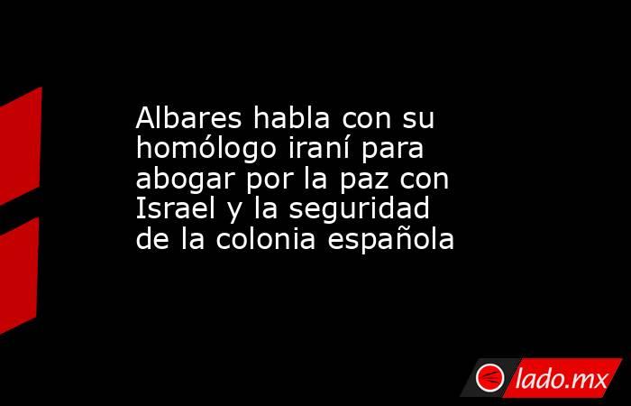 Albares habla con su homólogo iraní para abogar por la paz con Israel y la seguridad de la colonia española. Noticias en tiempo real
