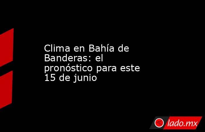 Clima en Bahía de Banderas: el pronóstico para este 15 de junio. Noticias en tiempo real
