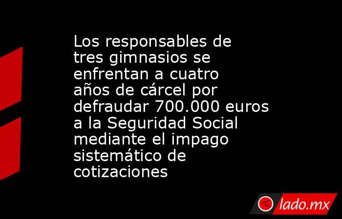 Los responsables de tres gimnasios se enfrentan a cuatro años de cárcel por defraudar 700.000 euros a la Seguridad Social mediante el impago sistemático de cotizaciones. Noticias en tiempo real