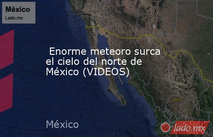  Enorme meteoro surca el cielo del norte de México (VIDEOS). Noticias en tiempo real