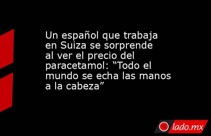 Un español que trabaja en Suiza se sorprende al ver el precio del paracetamol: “Todo el mundo se echa las manos a la cabeza”. Noticias en tiempo real