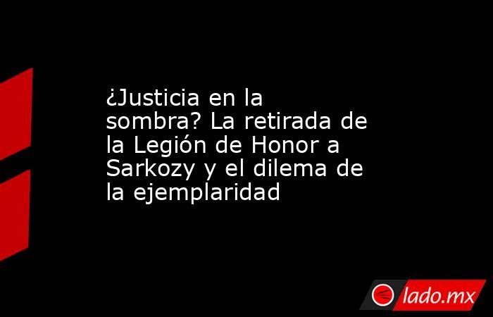¿Justicia en la sombra? La retirada de la Legión de Honor a Sarkozy y el dilema de la ejemplaridad. Noticias en tiempo real