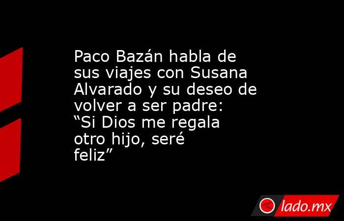 Paco Bazán habla de sus viajes con Susana Alvarado y su deseo de volver a ser padre: “Si Dios me regala otro hijo, seré feliz”. Noticias en tiempo real