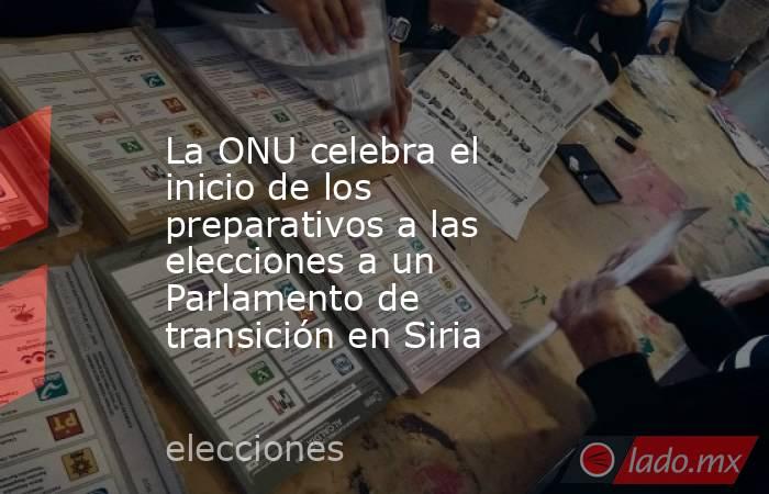La ONU celebra el inicio de los preparativos a las elecciones a un Parlamento de transición en Siria. Noticias en tiempo real