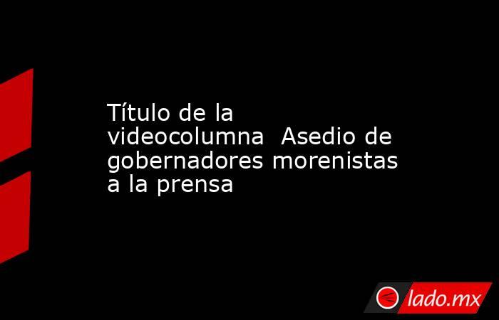 Título de la videocolumna  Asedio de gobernadores morenistas a la prensa. Noticias en tiempo real