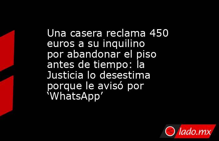 Una casera reclama 450 euros a su inquilino por abandonar el piso antes de tiempo: la Justicia lo desestima porque le avisó por ‘WhatsApp’. Noticias en tiempo real