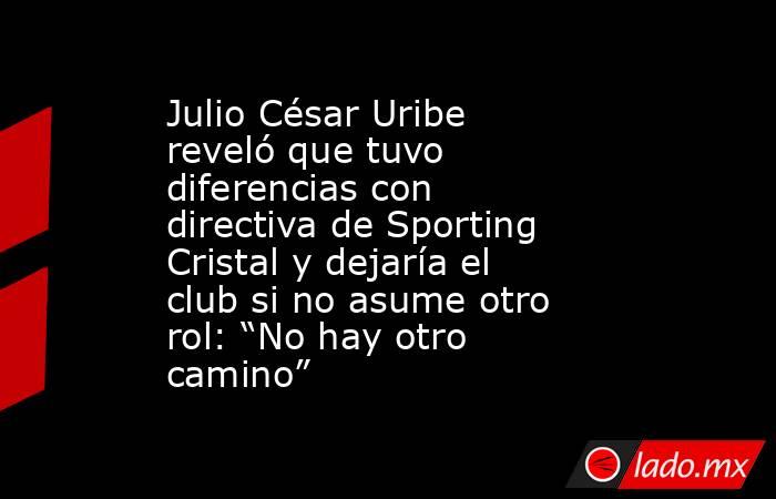 Julio César Uribe reveló que tuvo diferencias con directiva de Sporting Cristal y dejaría el club si no asume otro rol: “No hay otro camino”. Noticias en tiempo real