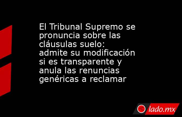 El Tribunal Supremo se pronuncia sobre las cláusulas suelo: admite su modificación si es transparente y anula las renuncias genéricas a reclamar. Noticias en tiempo real