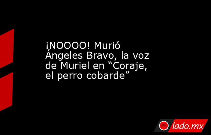 ¡NOOOO! Murió Ángeles Bravo, la voz de Muriel en “Coraje, el perro cobarde”. Noticias en tiempo real