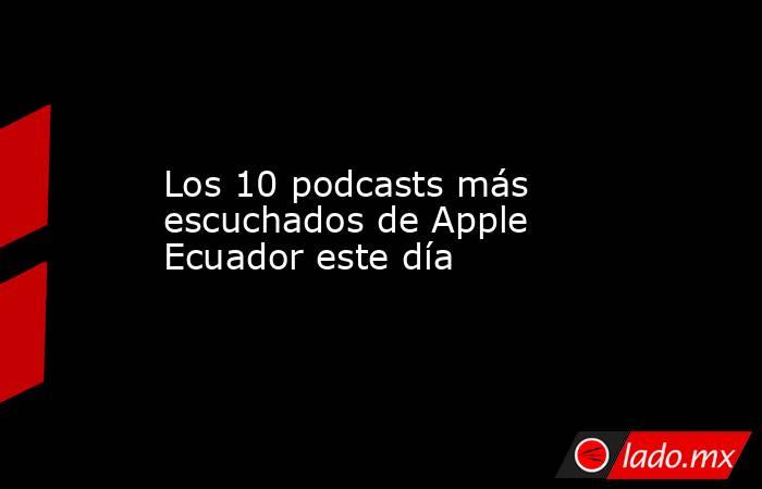 Los 10 podcasts más escuchados de Apple Ecuador este día. Noticias en tiempo real