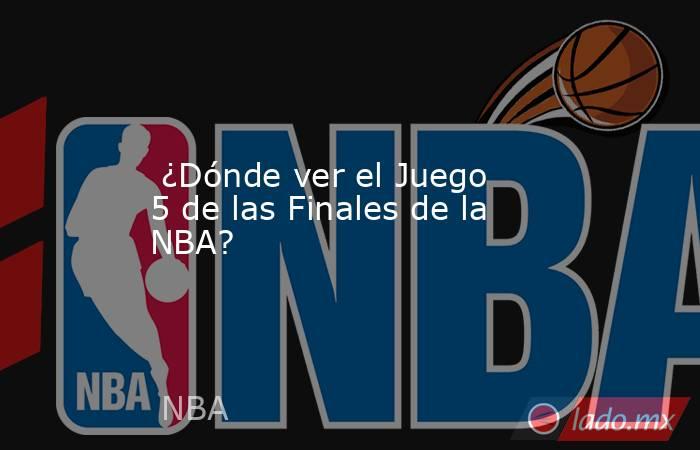  ¿Dónde ver el Juego 5 de las Finales de la NBA?. Noticias en tiempo real
