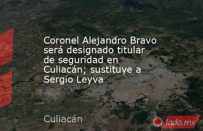 Coronel Alejandro Bravo será designado titular de seguridad en Culiacán; sustituye a Sergio Leyva. Noticias en tiempo real