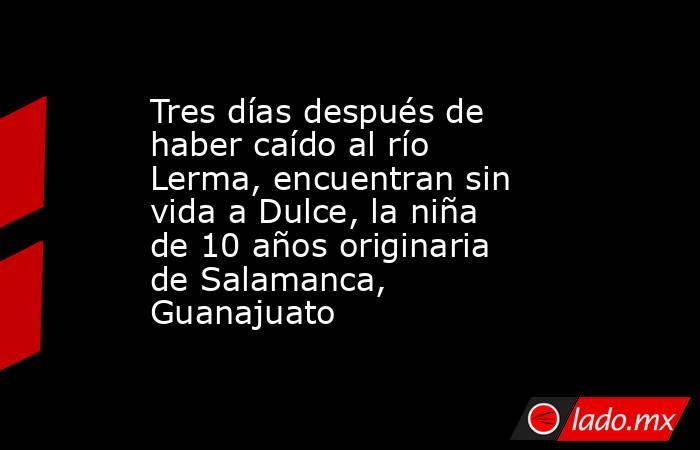Tres días después de haber caído al río Lerma, encuentran sin vida a Dulce, la niña de 10 años originaria de Salamanca, Guanajuato. Noticias en tiempo real
