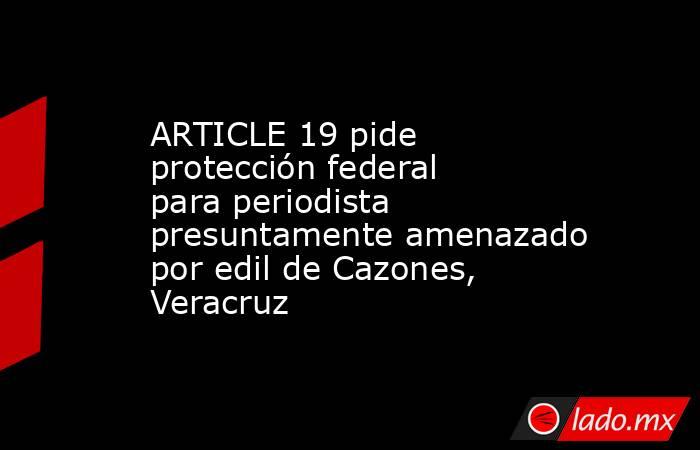 ARTICLE 19 pide protección federal para periodista presuntamente amenazado por edil de Cazones, Veracruz. Noticias en tiempo real