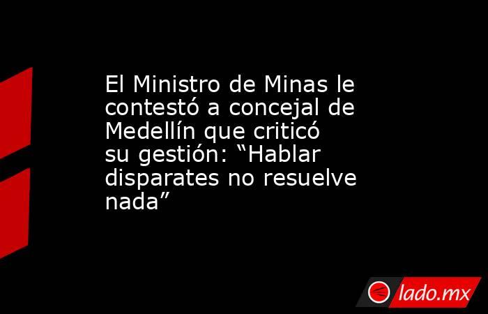 El Ministro de Minas le contestó a concejal de Medellín que criticó su gestión: “Hablar disparates no resuelve nada”. Noticias en tiempo real