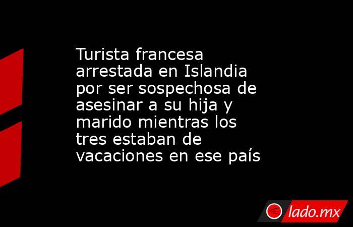 Turista francesa arrestada en Islandia por ser sospechosa de asesinar a su hija y marido mientras los tres estaban de vacaciones en ese país. Noticias en tiempo real