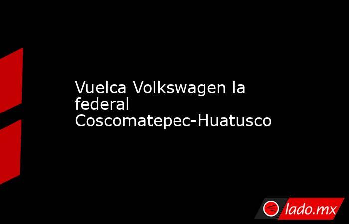 Vuelca Volkswagen la federal Coscomatepec-Huatusco. Noticias en tiempo real