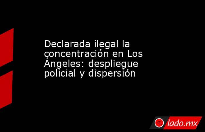 Declarada ilegal la concentración en Los Ángeles: despliegue policial y dispersión. Noticias en tiempo real