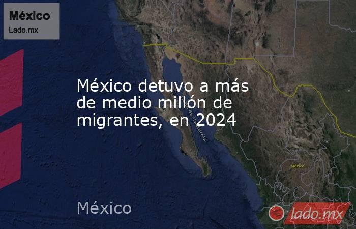 México detuvo a más de medio millón de migrantes, en 2024. Noticias en tiempo real