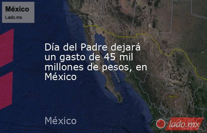 Día del Padre dejará un gasto de 45 mil millones de pesos, en México. Noticias en tiempo real