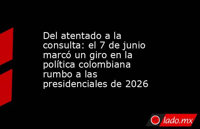 Del atentado a la consulta: el 7 de junio marcó un giro en la política colombiana rumbo a las presidenciales de 2026. Noticias en tiempo real