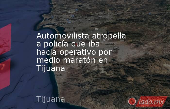 Automovilista atropella a policía que iba hacia operativo por medio maratón en Tijuana. Noticias en tiempo real