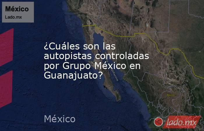 ¿Cuáles son las autopistas controladas por Grupo México en Guanajuato?. Noticias en tiempo real
