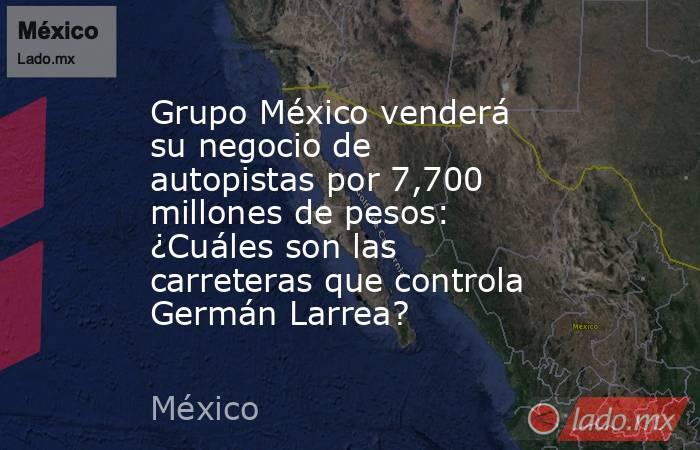 Grupo México venderá su negocio de autopistas por 7,700 millones de pesos: ¿Cuáles son las carreteras que controla Germán Larrea?. Noticias en tiempo real