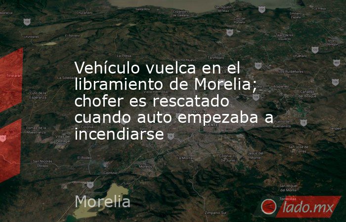 Vehículo vuelca en el libramiento de Morelia; chofer es rescatado cuando auto empezaba a incendiarse. Noticias en tiempo real