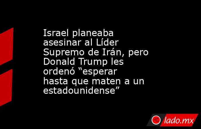 Israel planeaba asesinar al Líder Supremo de Irán, pero Donald Trump les ordenó “esperar hasta que maten a un estadounidense”. Noticias en tiempo real