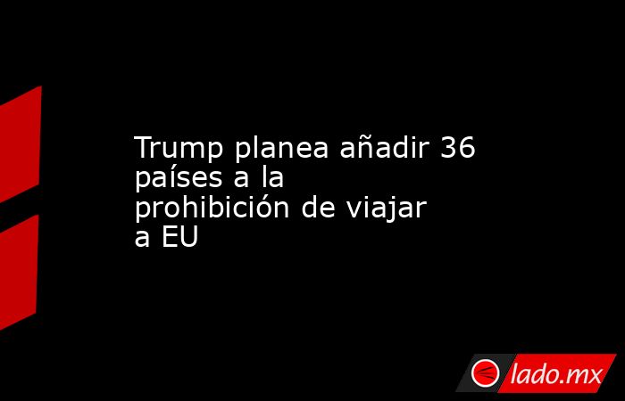 Trump planea añadir 36 países a la prohibición de viajar a EU. Noticias en tiempo real