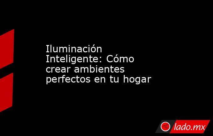 Iluminación Inteligente: Cómo crear ambientes perfectos en tu hogar. Noticias en tiempo real