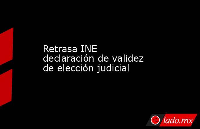 Retrasa INE declaración de validez de elección judicial. Noticias en tiempo real