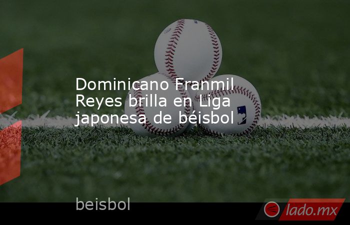 Dominicano Franmil Reyes brilla en Liga japonesa de béisbol. Noticias en tiempo real