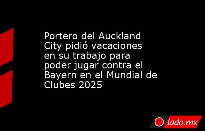 Portero del Auckland City pidió vacaciones en su trabajo para poder jugar contra el Bayern en el Mundial de Clubes 2025. Noticias en tiempo real