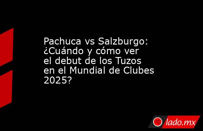 Pachuca vs Salzburgo: ¿Cuándo y cómo ver el debut de los Tuzos en el Mundial de Clubes 2025?. Noticias en tiempo real