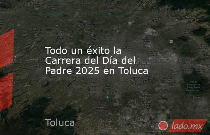 Todo un éxito la Carrera del Día del Padre 2025 en Toluca. Noticias en tiempo real