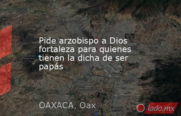 Pide arzobispo a Dios fortaleza para quienes tienen la dicha de ser papás. Noticias en tiempo real
