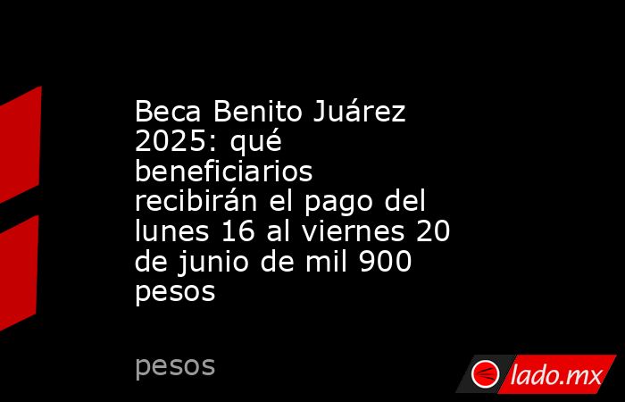 Beca Benito Juárez 2025: qué beneficiarios  recibirán el pago del lunes 16 al viernes 20 de junio de mil 900 pesos . Noticias en tiempo real