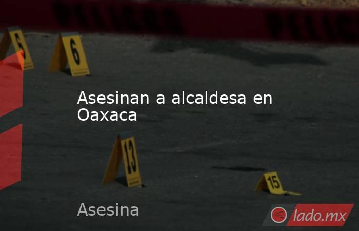 Asesinan a alcaldesa en Oaxaca. Noticias en tiempo real