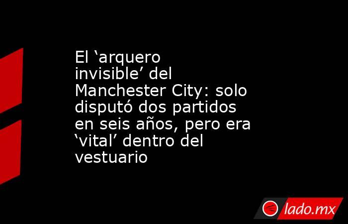 El ‘arquero invisible’ del Manchester City: solo disputó dos partidos en seis años, pero era ‘vital’ dentro del vestuario. Noticias en tiempo real