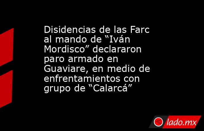 Disidencias de las Farc al mando de “Iván Mordisco” declararon paro armado en Guaviare, en medio de enfrentamientos con grupo de “Calarcá” . Noticias en tiempo real