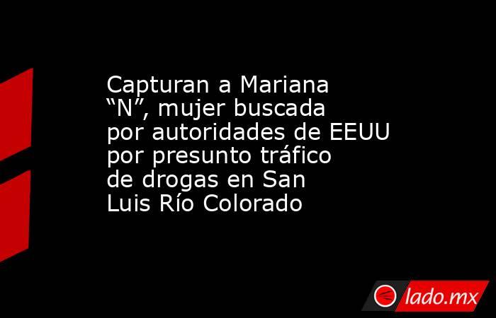 Capturan a Mariana “N”, mujer buscada por autoridades de EEUU por presunto tráfico de drogas en San Luis Río Colorado. Noticias en tiempo real