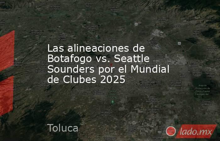 Las alineaciones de Botafogo vs. Seattle Sounders por el Mundial de Clubes 2025. Noticias en tiempo real
