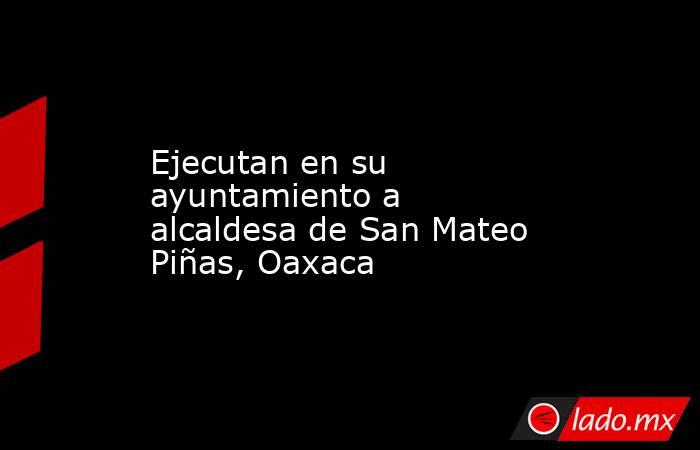Ejecutan en su ayuntamiento a alcaldesa de San Mateo Piñas, Oaxaca. Noticias en tiempo real