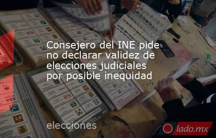 Consejero del INE pide no declarar validez de elecciones judiciales por posible inequidad. Noticias en tiempo real
